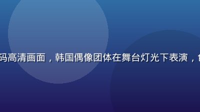 K-POP MV无码高清画面，韩国偶像团体在舞台灯光下表演，色彩鲜艳视觉冲击强